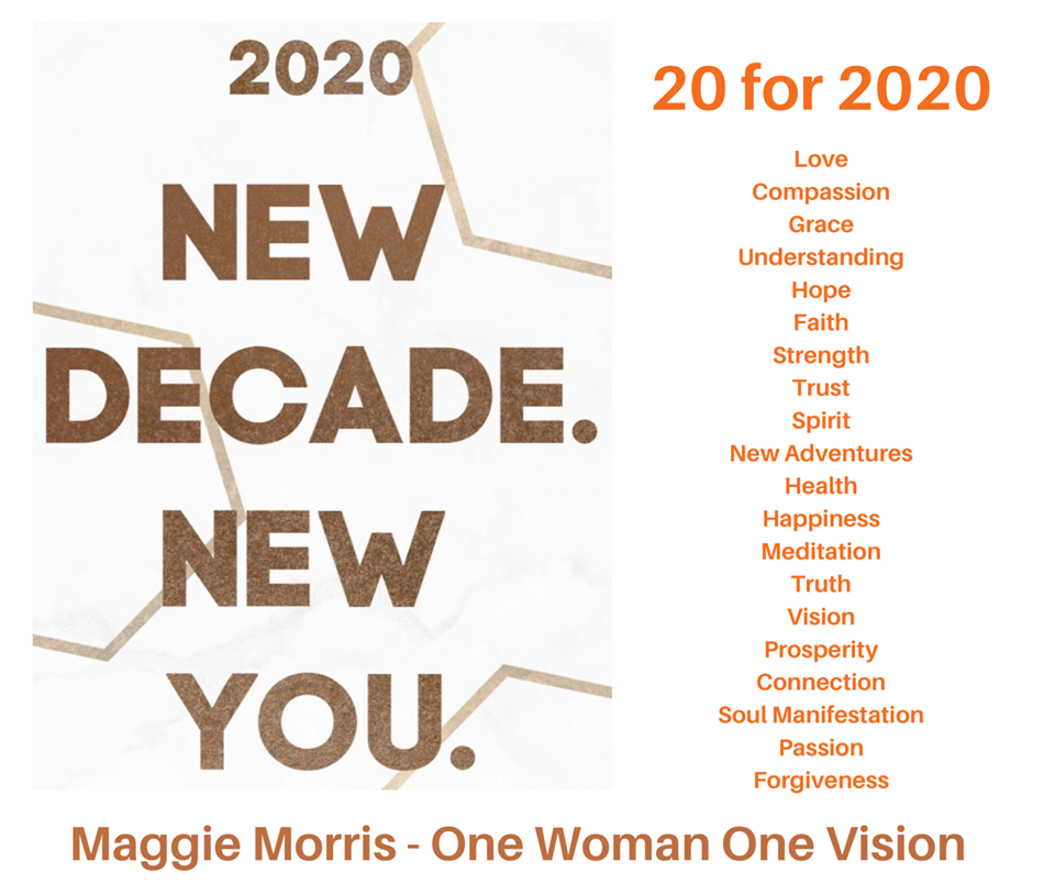 2020 New Decade. New You.
20 for 2020: Love, Compassion, Understanding, Grade, Hope, Faith, Strength, Trust, Spirit, New Adventures, Health, Happiness, Meditation, Truth, Vision, Prosperity, Connection, Soul Manifestation, Passion, and Forgiveness.

Maggie Morris - One Woman One Vision

